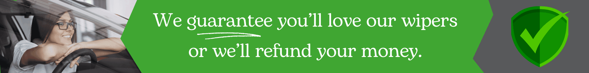 We guarentee you'll love our wipers or we'll refund your money